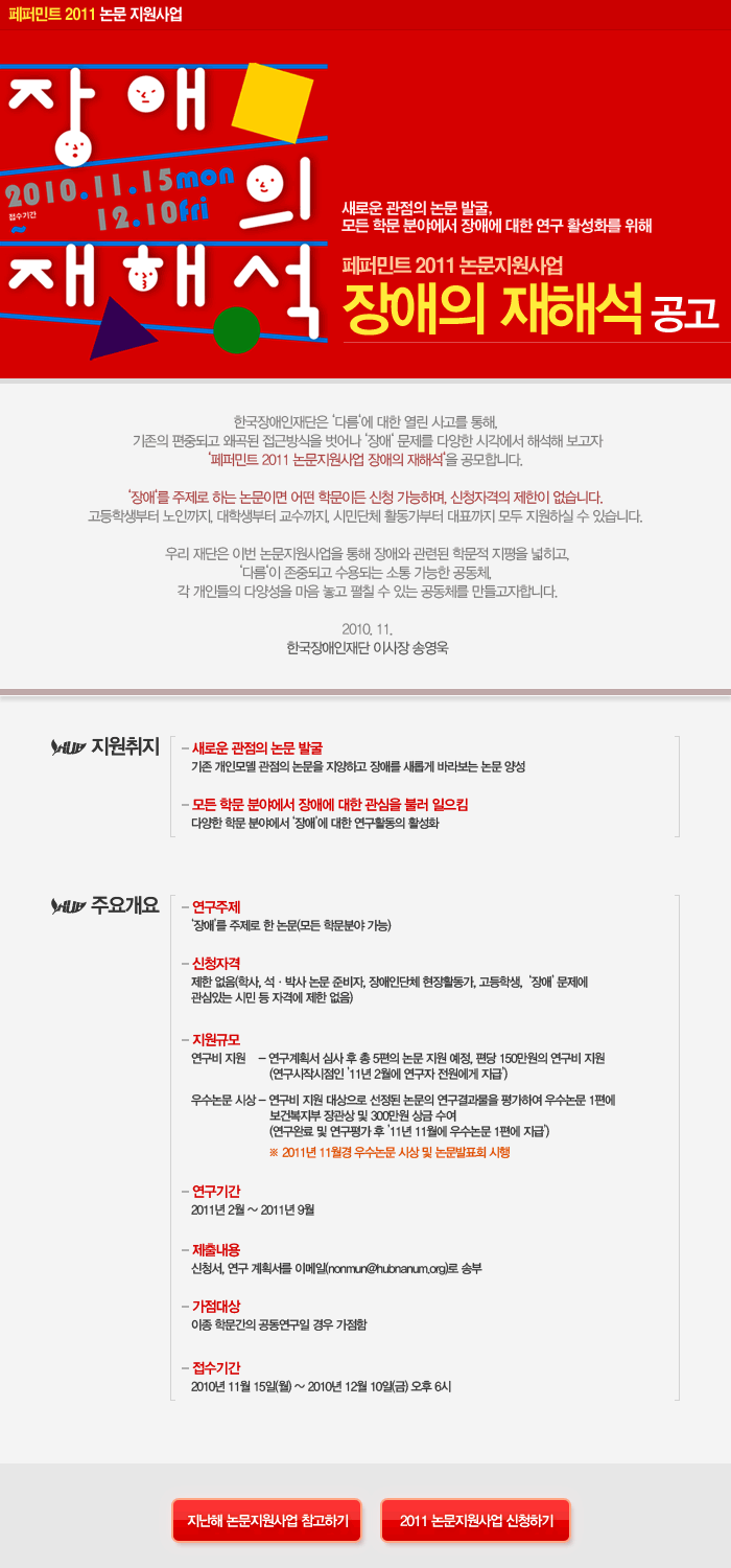 페퍼민트 2011 논문 지원사업 장애의 재해석 접수기간 2010.11.15 mon~12.10 fri 새로운 관점의 논문 발굴, 모든 학문 분야에서 장애에 대한 연구 활성화를 위해
페퍼민트 2011 논문지원사업 장애의 재해석 공고 한국장애인재단은 ‘다름‘에 대한 열린 사고를 통해, 기존의 편중되고 왜곡된 접근방식을 벗어나 ‘장애‘ 문제를 다양한 시각에서 해석해 보고자
‘페퍼민트 2011 논문지원사업 장애의 재해석‘을 공모합니다. ‘장애‘를 주제로 하는 논문이면 어떤 학문이든 신청 가능하며, 신청자격의 제한이 없습니다. 고등학생부터 노인까지, 대학생부터 교수까지, 
시민단체 활동가부터 대표까지 모두 지원하실 수 있습니다. 우리 재단은 이번 논문지원사업을 통해 장애와 관련된 학문적 지평을 넓히고,‘다름‘이 존중되고 수용되는 소통 가능한 공동체, 각 개인들의 다양성을 
마음 놓고 펼칠 수 있는 공동체를 만들고자합니다. 2010. 11.한국장애인재단 이사장 송영욱

지원취지새로운 관점의 논문 발굴 기존 개인모델 관점의 논문을 지양하고 장애를 새롭게 바라보는 논문 양성
모든 학문 분야에서 장애에 대한 관심을 불러 일으킴 다양한 학문 분야에서 ‘장애’에 대한 연구활동의 활성화

주요개요 연구주제 ‘장애’를 주제로 한 논문(모든 학문분야 가능) 신청자격 제한 없음(학사, 석ㆍ박사 논문 준비자, 장애인단체 현장활동가, 고등학생,  ‘장애’ 문제에 관심있는 시민 등 자격에 제한 없음)
지원규모 연구비 지원 - 연구계획서 심사 후 총 5편의 논문 지원 예정, 편당 150만원의 연구비 지원 (연구시작시점인 ’11년 2월에 연구자 전원에게 지급’) 
우수논문 시상 - 연구비 지원 대상으로 선정된 논문의 연구결과물을 평가하여 우수논문 1편에 보건복지부 장관상 및 300만원 상금 수여 (연구완료 및 연구평가 후 ’11년 11월에 우수논문 1편에 지급’)
※ 2011년 11월경 우수논문 시상 및 논문발표회 시행
연구기간 2011년 2월 ~ 2011년 9월 제출내용 신청서, 연구 계획서를 이메일(nonmun@hubnanum.org)로 송부 가점대상 이종 학문간의 공동연구일 경우 가점함
접수기간 2010년 11월 15일(월) ~ 2010년 12월 10일(금) 오후 6시 
지난해 논문지원사업 참고하기 2011 논문지원사업 신청하기