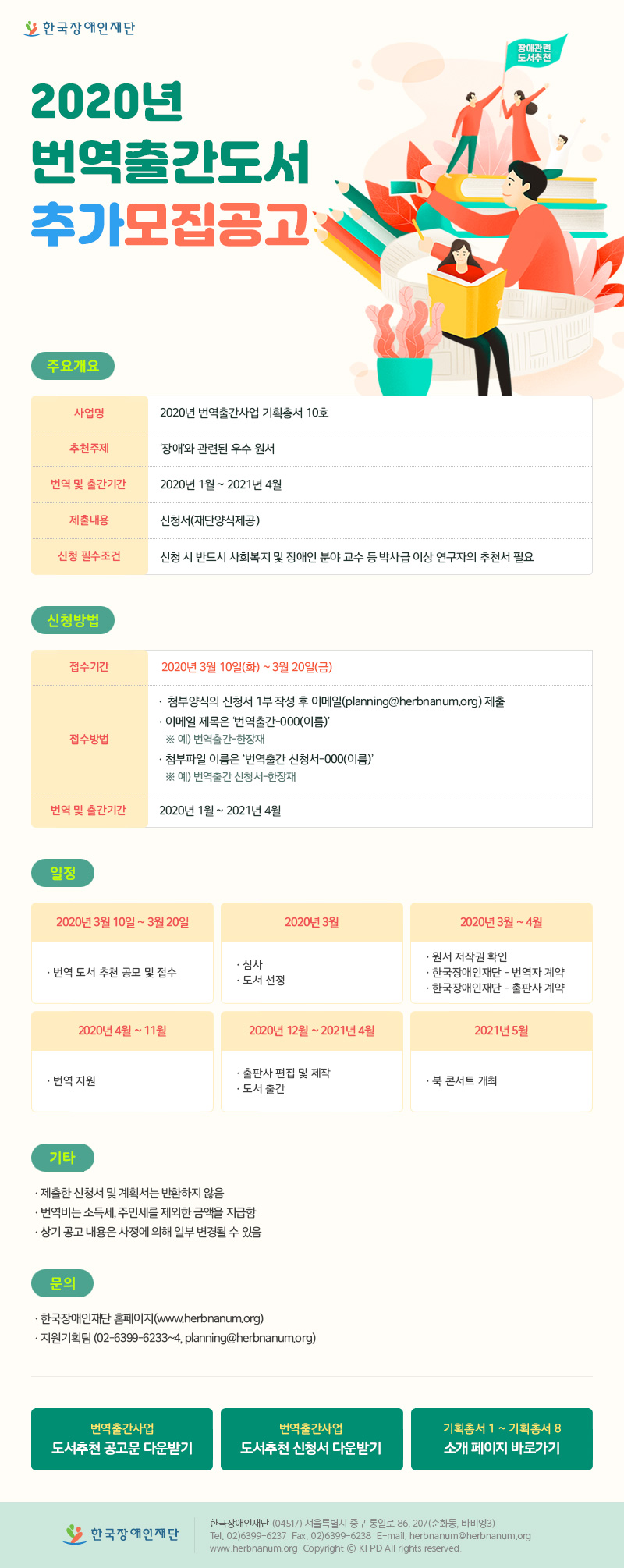 2020년 번역출간사업 모집공고 주요개요 사업명 : 2020년 번역출간사업 기획총서 10호 추천주제 :‘장애’와 관련된 우수 원서 신청자격 : 제한 없음 번역 및 출간기간 : 2020년 1월 ~ 2021년 4월 제출내용 :신청서(재단양식제공) 신청 필수조건 : 신청 시 반드시 사회복지 및 장애인 분야 교수 등 박사급 이상 연구자의 추천서 필요 신청방법 접수기간 : 2020년 1월 17일(금) ~ 2월 21일(금) 접수방법 : 첨부양식의 신청서 1부 작성 후 이메일(planning@herbnanum.org) 제출 이메일 제목은 ‘번역출간-000(이름)’ ※ 예) 번역출간-한장재 첨부파일 이름은 ‘번역출간 신청서-000(이름)’ ※ 예) 번역출간 신청서-한장재 결과발표 : 2020년 3월 중 재단 홈페이지공고 및 개별안내예정 일정 2020년 1월 13일 ~ 2월 14일 – 번역 도서 추천 공모 및 접수 2020년 2월 ~ 3월 – 심사 – 도서 선정 2020년 3월 ~ 4월 – 원서 저작권 확인 – 한국장애인재단 – 번역자 계약 – 한국장애인재단 – 출판사 계약 2020년 4월 ~ 11월 – 번역 지원 2020년 12월 ~ 2021년 4월 – 출판사 편집 및 제작 – 도서 출간 2021년 5월 – 북 콘서트 개최 기타 제출한 신청서 및 계획서는 반환하지 않음 번역비는 소득세, 주민세를 제외한 금액을 지급함 상기 공고 내용은 사정에 의해 일부 변경될 수 있음. 문의 한국장애인재단 홈페이지(www.herbnanum.org) 지원기획팀 (02-6399-6233~4, planning@herbnanum.org) 
map name=