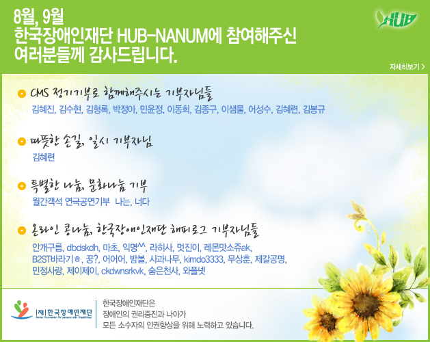 8월, 9월 한국장애인재단 hub-NANUM에 참여해주신 여러분들께 감사드립니다.
CMS 정기기부로 함께해주시는 기부자님들
김혜진, 김수현, 김형록, 박정아, 민윤정, 이동희, 김종구, 이샘물, 어성수, 김혜련, 김봉규
따뜻한 손길, 일시 기부자님
김혜련
특별한 나눔, 문화나눔 기부
월간객석 연극공연기부  나는, 너다
온라인 콩나눔, 한국장애인재단 해피로그 기부자님들
안개구름, dbdskdh, 마초, 익명^^, 라히사, 멋진이, 레몬맛소쥬ak, 
B2ST바라기ㅎ, 꿍?, 어어어, 밤볼, 사과나무, kimdo3333, 무상훈, 제갈공명, 
민정사랑, 제이제이, ckdwnsrkvk, 숨은천사, 와플넷
한국장애인재단 한국장애인재단은 장애인의 권리증진과 나아가
모든 소수자의 인권향상을 위해 노력하고 있습니다. 