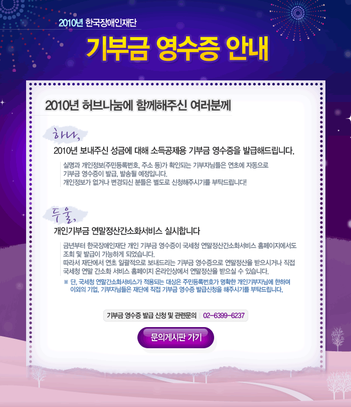 2010년 한국장애인재단 기부금 영수증 안내 2010년 허브나눔에 함께해주신 여러분께 하나, 2010년 보내주신 성금에 대해 소득공제용 기부금 영수증을 발급해드립니다.  실명과 개인정보(주민등록번호, 주소 등)가 확인되는 기부자님들은 연초에 자동으로 기부금 영수증이 발급, 발송될 예정입니다. 개인정보가 없거나 변경되신 분들은 별도로 신청해주시기를 부탁드립니다! 두울, 개인기부금 연말정산간소화서비스 실시합니다 년부터 한국장애인재단 개인 기부금 영수증이 국세청 연말정산간소화서비스 홈페이지에서도 조회 및 발급이 가능하게 되었습니다. 따라서 재단에서 연초 일괄적으로 보내드리는 기부금 영수증으로 연말정산을 받으시거나 직접 국세청 연말 간소화 서비스 홈페이지 온라인상에서 연말정산을 받으실 수 있습니다. ※ 단, 국세청 연말간소화서비스가 적용되는 대상은 주민등록번호가 명확한 개인기부자님에 한하며 이외의 기업, 기부자님들은 재단에 직접 기부금 영수증 발급신청을 해주시기를 부탁드립니다. 기부금 영수증 발급 신청 및 관련문의 02-6399-6237 문의게시판 가기